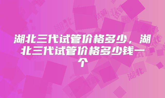 湖北三代试管价格多少，湖北三代试管价格多少钱一个