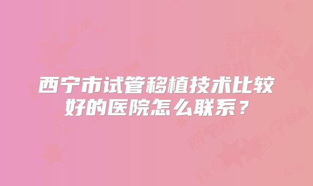 西宁市试管移植技术比较好的医院怎么联系？