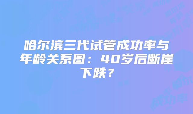 哈尔滨三代试管成功率与年龄关系图：40岁后断崖下跌？