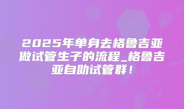 2025年单身去格鲁吉亚做试管生子的流程_格鲁吉亚自助试管群！