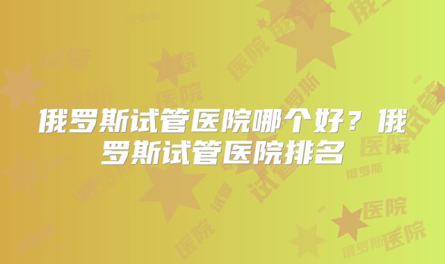 俄罗斯试管医院哪个好？俄罗斯试管医院排名