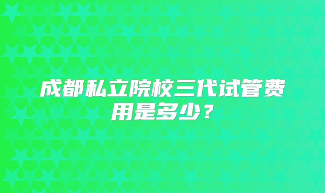 成都私立院校三代试管费用是多少？