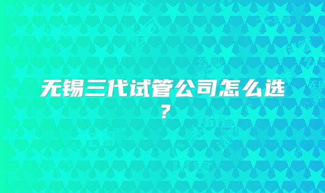 无锡三代试管公司怎么选？
