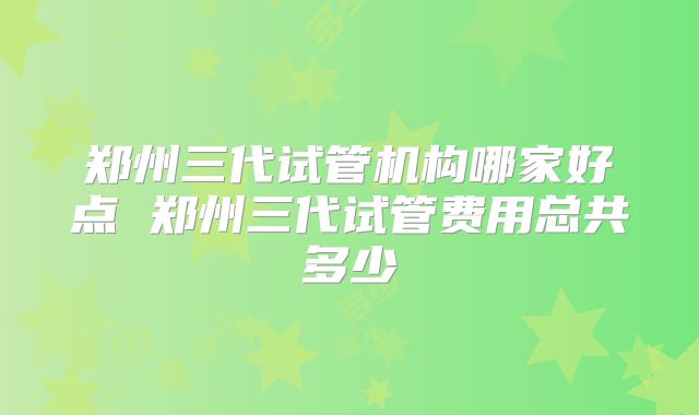 郑州三代试管机构哪家好点 郑州三代试管费用总共多少
