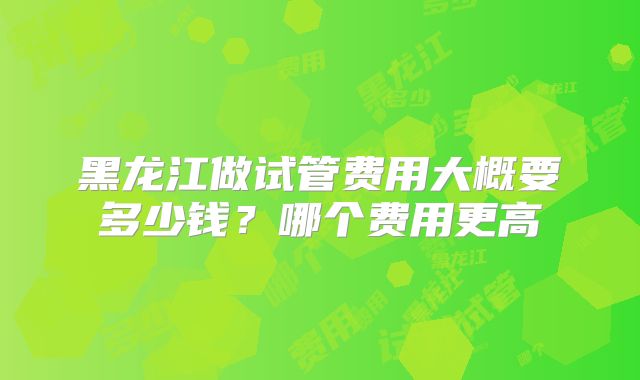 黑龙江做试管费用大概要多少钱？哪个费用更高