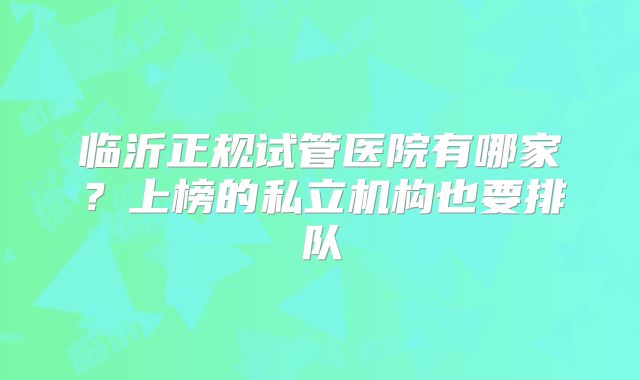 临沂正规试管医院有哪家？上榜的私立机构也要排队