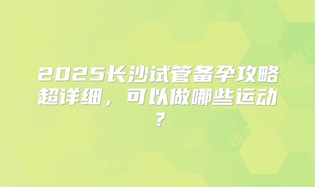 2025长沙试管备孕攻略超详细，可以做哪些运动？