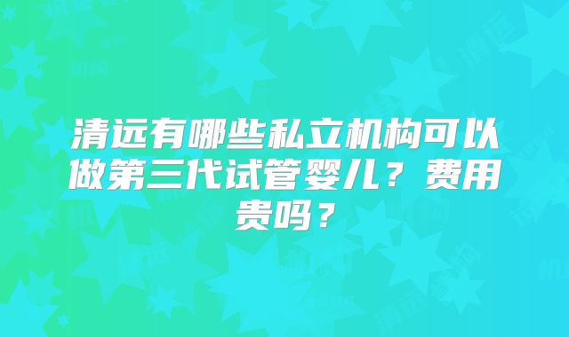 清远有哪些私立机构可以做第三代试管婴儿？费用贵吗？