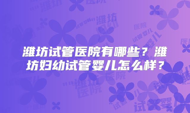 潍坊试管医院有哪些？潍坊妇幼试管婴儿怎么样？