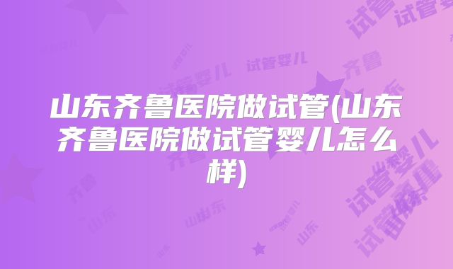 山东齐鲁医院做试管(山东齐鲁医院做试管婴儿怎么样)