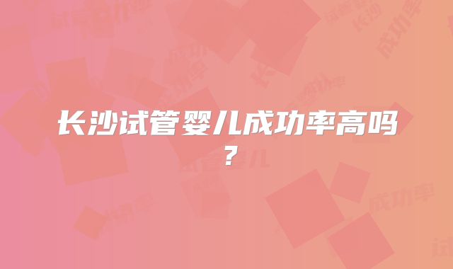长沙试管婴儿成功率高吗?