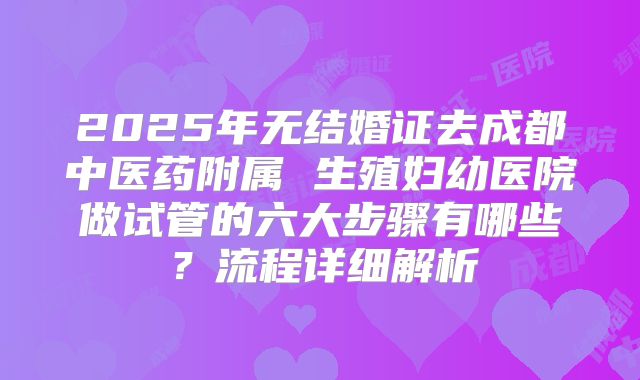 2025年无结婚证去成都中医药附属 生殖妇幼医院做试管的六大步骤有哪些?流程详细解析