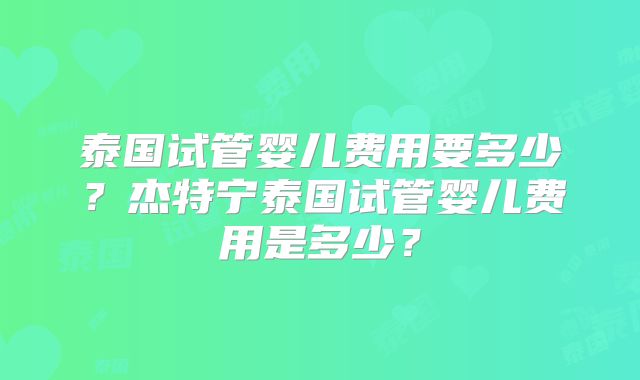 泰国试管婴儿费用要多少？杰特宁泰国试管婴儿费用是多少？