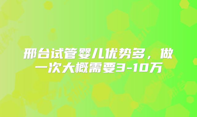 邢台试管婴儿优势多,做一次大概需要3-10万