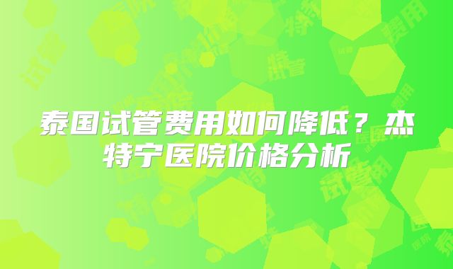 泰国试管费用如何降低？杰特宁医院价格分析