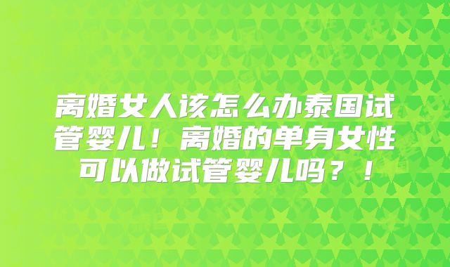 离婚女人该怎么办泰国试管婴儿!离婚的单身女性可以做试管婴儿吗?!