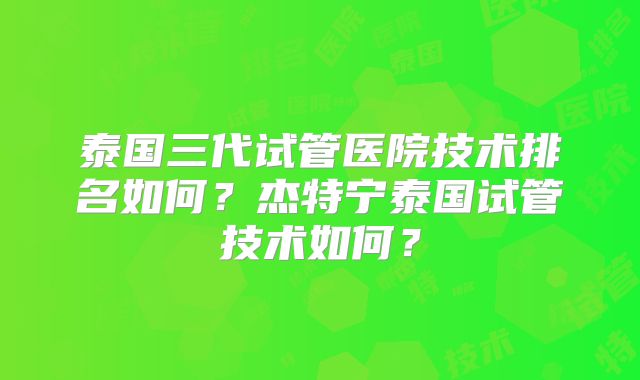 泰国三代试管医院技术排名如何？杰特宁泰国试管技术如何？