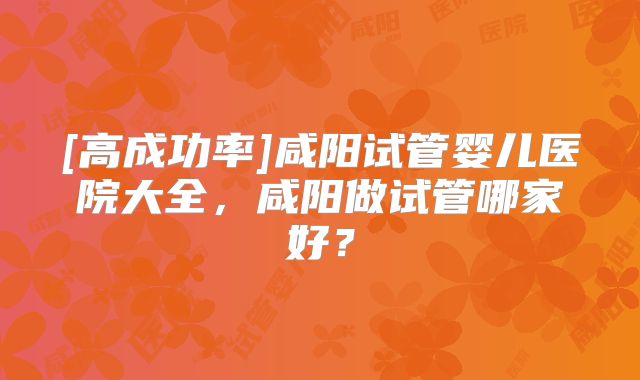 [高成功率]咸阳试管婴儿医院大全，咸阳做试管哪家好？