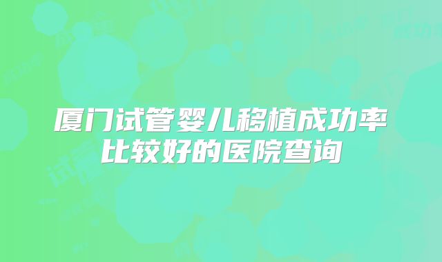 厦门试管婴儿移植成功率比较好的医院查询