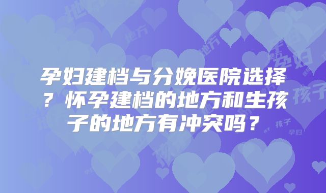 孕妇建档与分娩医院选择?怀孕建档的地方和生孩子的地方有冲突吗?