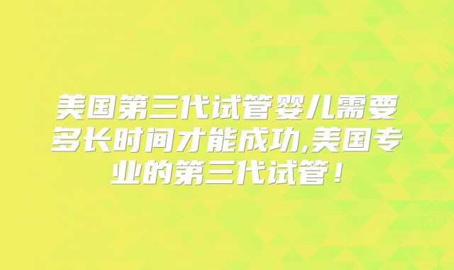 美国第三代试管婴儿需要多长时间才能成功,美国专业的第三代试管！