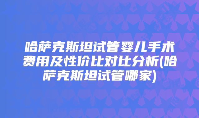 哈萨克斯坦试管婴儿手术费用及性价比对比分析(哈萨克斯坦试管哪家)