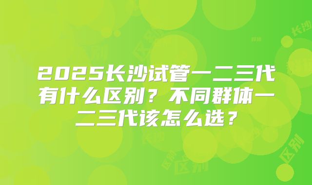 2025长沙试管一二三代有什么区别？不同群体一二三代该怎么选？