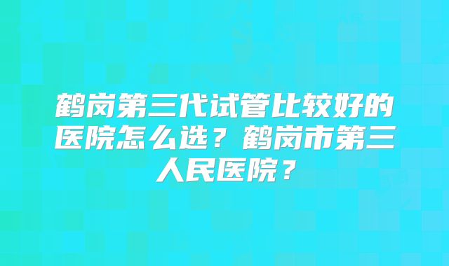 鹤岗第三代试管比较好的医院怎么选?鹤岗市第三人民医院?