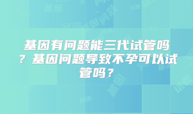 基因有问题能三代试管吗?基因问题导致不孕可以试管吗?