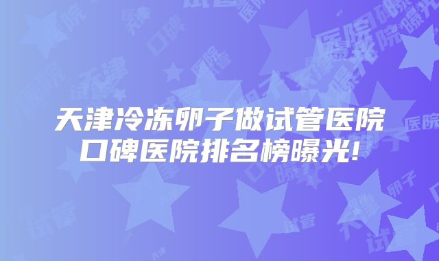 天津冷冻卵子做试管医院口碑医院排名榜曝光!
