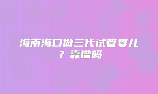 海南海口做三代试管婴儿？靠谱吗