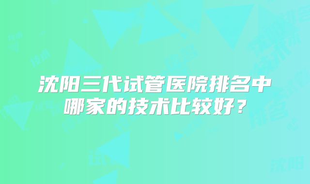 沈阳三代试管医院排名中哪家的技术比较好？