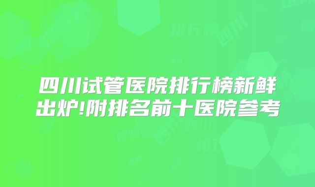 四川试管医院排行榜新鲜出炉!附排名前十医院参考