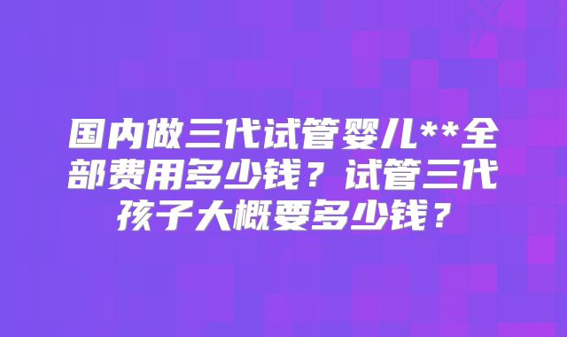 国内做三代试管婴儿**全部费用多少钱?试管三代孩子大概要多少钱?