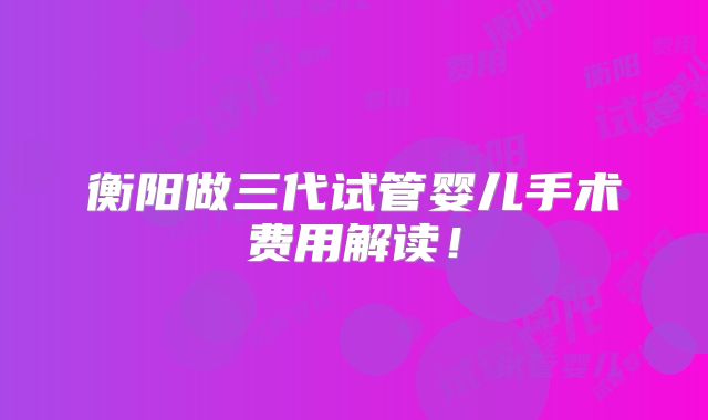 衡阳做三代试管婴儿手术费用解读！