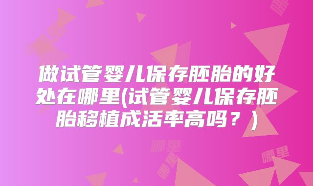 做试管婴儿保存胚胎的好处在哪里(试管婴儿保存胚胎移植成活率高吗？)