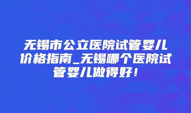 无锡市公立医院试管婴儿价格指南_无锡哪个医院试管婴儿做得好!