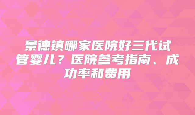 景德镇哪家医院好三代试管婴儿？医院参考指南、成功率和费用