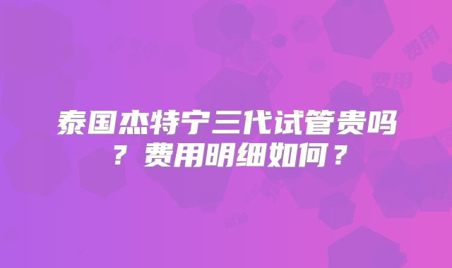泰国杰特宁三代试管贵吗？费用明细如何？