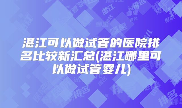 湛江可以做试管的医院排名比较新汇总(湛江哪里可以做试管婴儿)