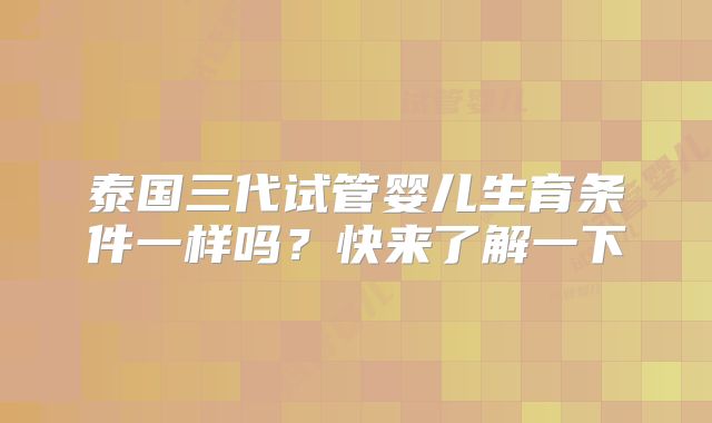 泰国三代试管婴儿生育条件一样吗?快来了解一下
