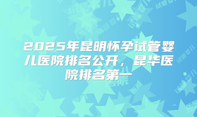 2025年昆明怀孕试管婴儿医院排名公开,昆华医院排名第一