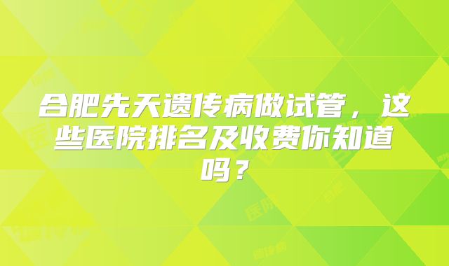合肥先天遗传病做试管，这些医院排名及收费你知道吗？