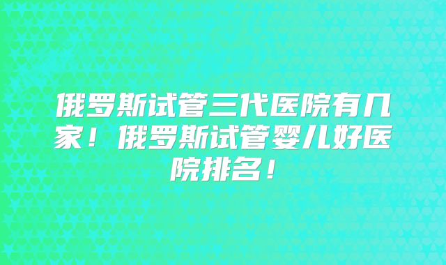 俄罗斯试管三代医院有几家！俄罗斯试管婴儿好医院排名！