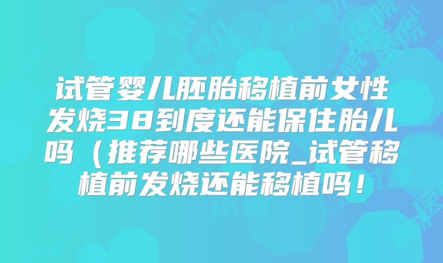 试管婴儿胚胎移植前女性发烧38到度还能保住胎儿吗（推荐哪些医院_试管移植前发烧还能移植吗！
