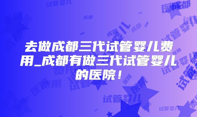 去做成都三代试管婴儿费用_成都有做三代试管婴儿的医院！