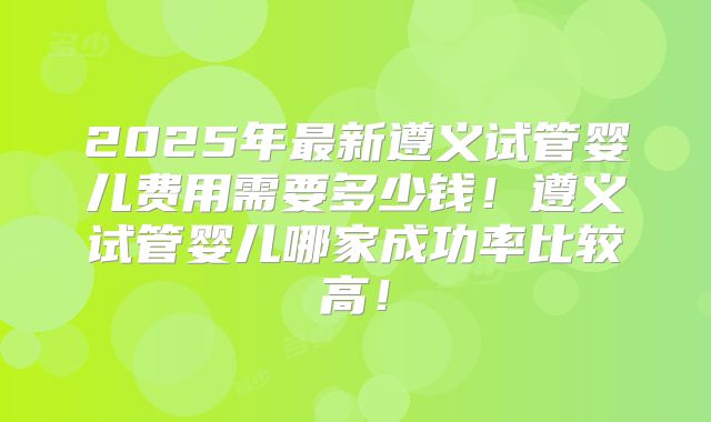 2025年最新遵义试管婴儿费用需要多少钱!遵义试管婴儿哪家成功率比较高!