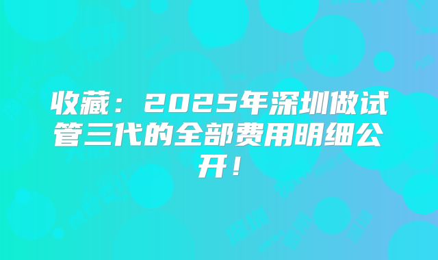 收藏:2025年深圳做试管三代的全部费用明细公开!