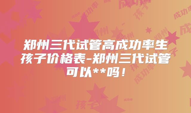 郑州三代试管高成功率生孩子价格表-郑州三代试管可以**吗！