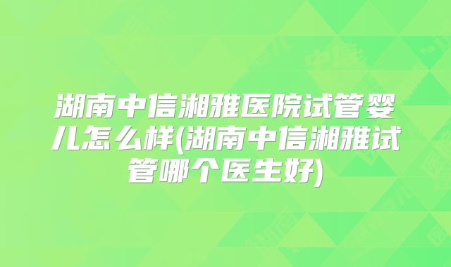 湖南中信湘雅医院试管婴儿怎么样(湖南中信湘雅试管哪个医生好)